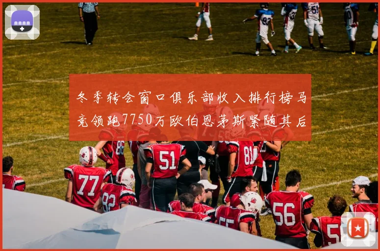 冬季转会窗口俱乐部收入排行榜马竞领跑7750万欧伯恩茅斯紧随其后7200万欧