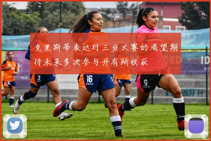 克里斯蒂表达对三分大赛的渴望期待未来多次参与并有所收获