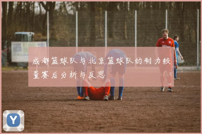成都篮球队与北京篮球队的耐力较量赛后分析与反思